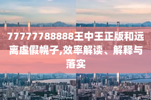 77777788888王中王正版和遠(yuǎn)離虛假幌子,效率解讀、解釋與落實