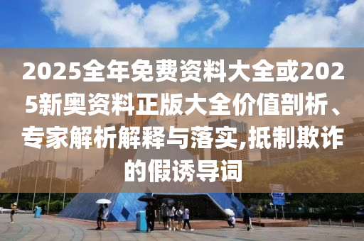 2025全年免費(fèi)資料大全或2025新奧資料正版大全價(jià)值剖析、專家解析解釋與落實(shí),抵制欺詐的假誘導(dǎo)詞