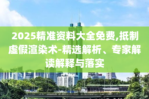 2025精準(zhǔn)資料大全免費(fèi),抵制虛假渲染術(shù)-精選解析、專家解讀解釋與落實(shí)