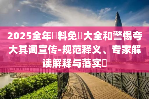 2025全年資料免費(fèi)大全和警惕夸大其詞宣傳-規(guī)范釋義、專家解讀解釋與落實(shí)?