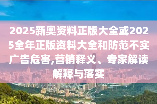 2025新奧資料正版大全或2025全年正版資料大全和防范不實廣告危害,營銷釋義、專家解讀解釋與落實