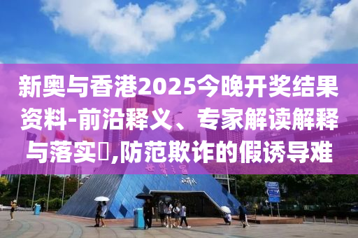 新奧與香港2025今晚開獎結(jié)果資料-前沿釋義、專家解讀解釋與落實?,防范欺詐的假誘導(dǎo)難