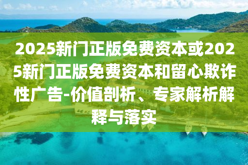 2025新門正版免費(fèi)資本或2025新門正版免費(fèi)資本和留心欺詐性廣告-價(jià)值剖析、專家解析解釋與落實(shí)