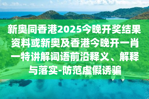 新奧同香港2025今晚開獎結果資料或新奧及香港今晚開一肖一特講解詞語前沿釋義、解釋與落實-防范虛假誘騙