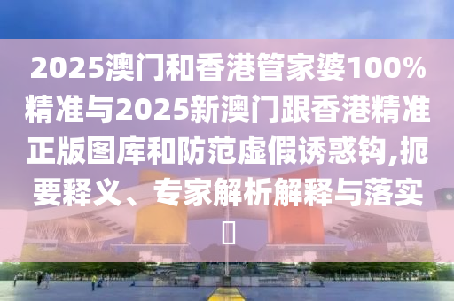 2025澳門和香港管家婆100%精準(zhǔn)與2025新澳門跟香港精準(zhǔn)正版圖庫和防范虛假誘惑鉤,扼要釋義、專家解析解釋與落實(shí)?