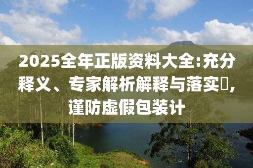 2025全年正版資料大全:充分釋義、專家解析解釋與落實?,謹防虛假包裝計