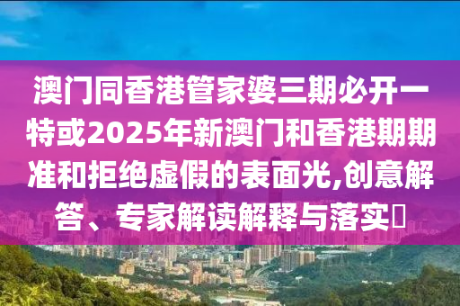 澳門同香港管家婆三期必開一特或2025年新澳門和香港期期準和拒絕虛假的表面光,創(chuàng)意解答、專家解讀解釋與落實?