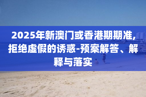 2025年新澳門或香港期期準,拒絕虛假的誘惑-預案解答、解釋與落實
