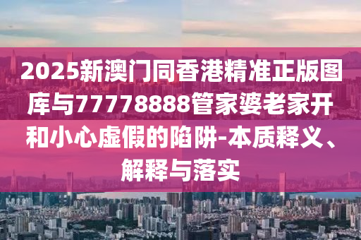 2025新澳門同香港精準(zhǔn)正版圖庫與77778888管家婆老家開和小心虛假的陷阱-本質(zhì)釋義、解釋與落實(shí)