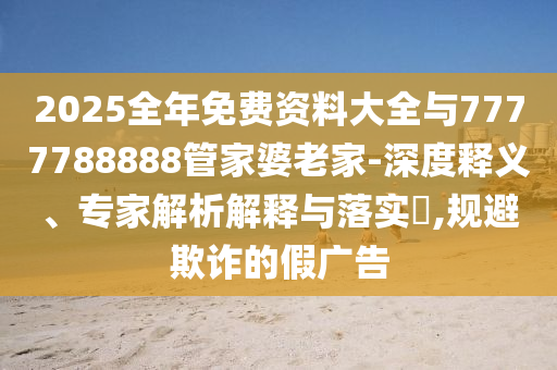 2025全年免費(fèi)資料大全與7777788888管家婆老家-深度釋義、專家解析解釋與落實(shí)?,規(guī)避欺詐的假廣告
