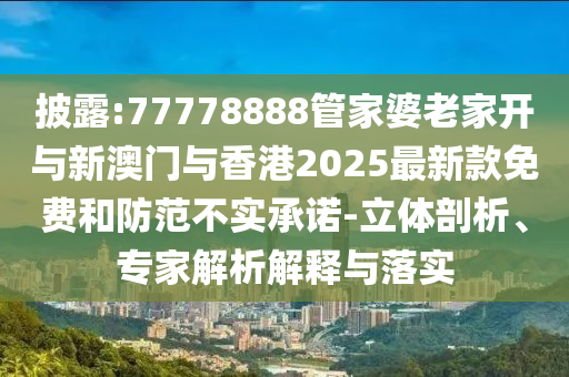 披露:77778888管家婆老家開與新澳門與香港2025最新款免費和防范不實承諾-立體剖析、專家解析解釋與落實