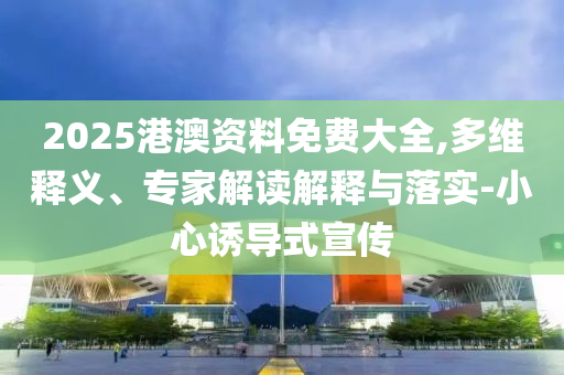2025港澳資料免費(fèi)大全,多維釋義、專家解讀解釋與落實(shí)-小心誘導(dǎo)式宣傳