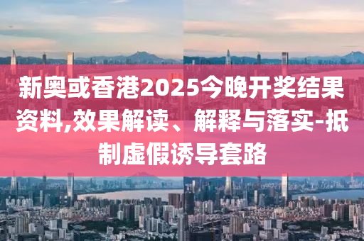 新奧或香港2025今晚開獎結(jié)果資料,效果解讀、解釋與落實-抵制虛假誘導套路
