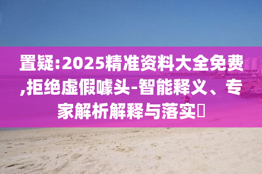 置疑:2025精準(zhǔn)資料大全免費,拒絕虛假噱頭-智能釋義、專家解析解釋與落實?