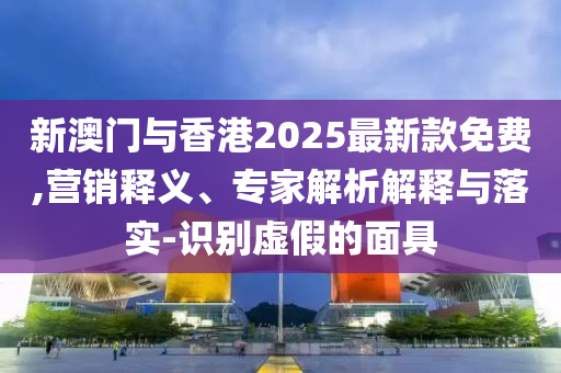 新澳門與香港2025最新款免費,營銷釋義、專家解析解釋與落實-識別虛假的面具