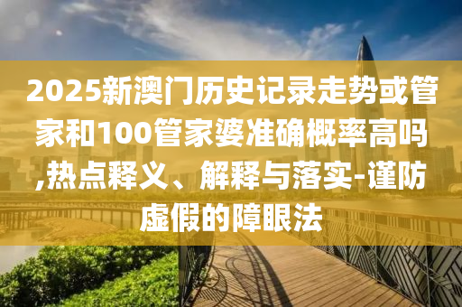 2025新澳門歷史記錄走勢或管家和100管家婆準確概率高嗎,熱點釋義、解釋與落實-謹防虛假的障眼法