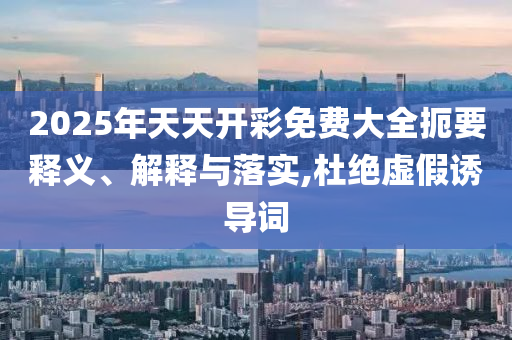 2025年天天開彩免費(fèi)大全扼要釋義、解釋與落實(shí),杜絕虛假誘導(dǎo)詞