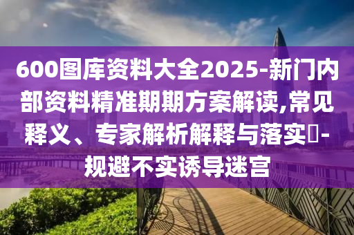 600圖庫資料大全2025-新門內(nèi)部資料精準(zhǔn)期期方案解讀,常見釋義、專家解析解釋與落實(shí)?-規(guī)避不實(shí)誘導(dǎo)迷宮