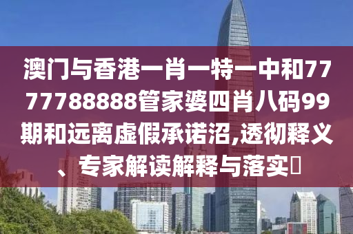 澳門與香港一肖一特一中和7777788888管家婆四肖八碼99期和遠(yuǎn)離虛假承諾沼,透徹釋義、專家解讀解釋與落實(shí)?