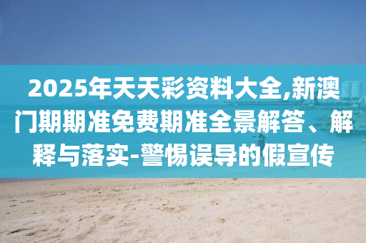 2025年天天彩資料大全,新澳門期期準(zhǔn)免費(fèi)期準(zhǔn)全景解答、解釋與落實-警惕誤導(dǎo)的假宣傳