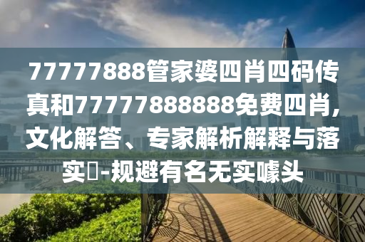 77777888管家婆四肖四碼傳真和77777888888免費(fèi)四肖,文化解答、專家解析解釋與落實(shí)?-規(guī)避有名無實(shí)噱頭