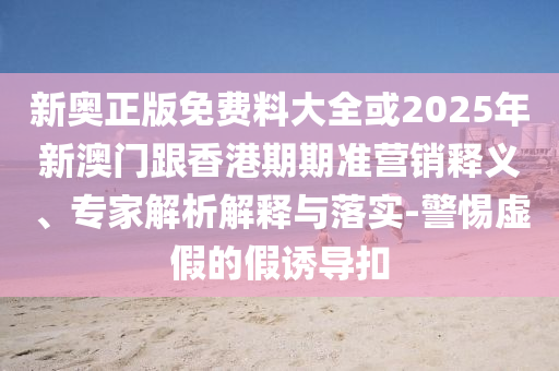 新奧正版免費(fèi)料大全或2025年新澳門跟香港期期準(zhǔn)營銷釋義、專家解析解釋與落實-警惕虛假的假誘導(dǎo)扣