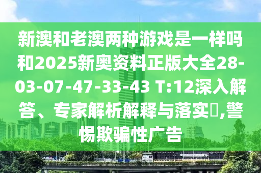 新澳和老澳兩種游戲是一樣嗎和2025新奧資料正版大全28-03-07-47-33-43 T:12深入解答、專家解析解釋與落實?,警惕欺騙性廣告