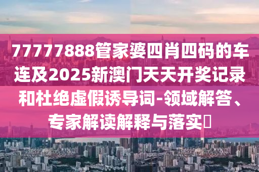 77777888管家婆四肖四碼的車連及2025新澳門天天開獎(jiǎng)記錄和杜絕虛假誘導(dǎo)詞-領(lǐng)域解答、專家解讀解釋與落實(shí)?