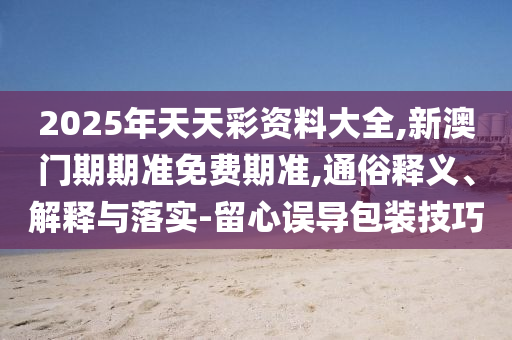 2025年天天彩資料大全,新澳門期期準(zhǔn)免費期準(zhǔn),通俗釋義、解釋與落實-留心誤導(dǎo)包裝技巧