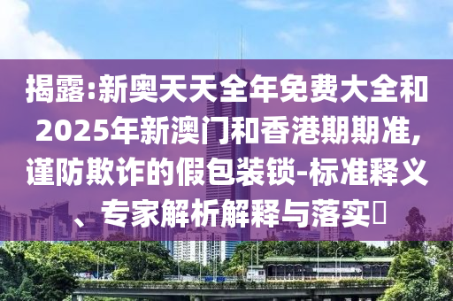 揭露:新奧天天全年免費(fèi)大全和2025年新澳門(mén)和香港期期準(zhǔn),謹(jǐn)防欺詐的假包裝鎖-標(biāo)準(zhǔn)釋義、專(zhuān)家解析解釋與落實(shí)?