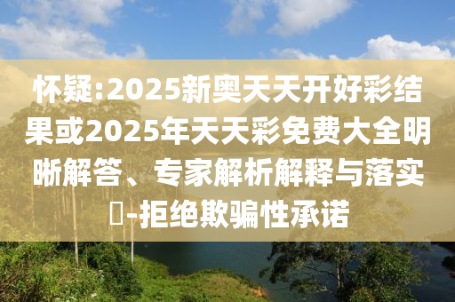 懷疑:2025新奧天天開好彩結(jié)果或2025年天天彩免費大全明晰解答、專家解析解釋與落實?-拒絕欺騙性承諾