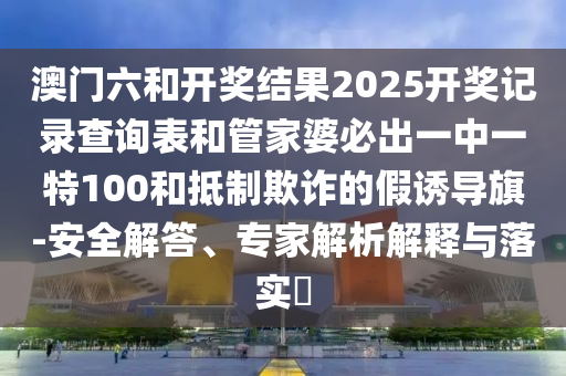 澳門六和開獎結(jié)果2025開獎記錄查詢表和管家婆必出一中一特100和抵制欺詐的假誘導(dǎo)旗-安全解答、專家解析解釋與落實?