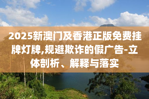 2025新澳門及香港正版免費(fèi)掛牌燈牌,規(guī)避欺詐的假廣告-立體剖析、解釋與落實(shí)
