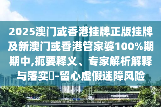 2025澳門或香港掛牌正版掛牌及新澳門或香港管家婆100%期期中,扼要釋義、專家解析解釋與落實(shí)?-留心虛假迷障風(fēng)險