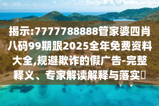 揭示:7777788888管家婆四肖八碼99期跟2025全年免費(fèi)資料大全,規(guī)避欺詐的假廣告-完整釋義、專家解讀解釋與落實(shí)?