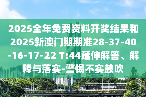 2025全年免費(fèi)資料開(kāi)獎(jiǎng)結(jié)果和2025新澳門(mén)期期準(zhǔn)28-37-40-16-17-22 T:44延伸解答、解釋與落實(shí)-警惕不實(shí)鼓吹