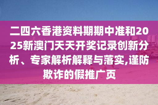 二四六香港資料期期中準(zhǔn)和2025新澳門天天開獎(jiǎng)記錄創(chuàng)新分析、專家解析解釋與落實(shí),謹(jǐn)防欺詐的假推廣頁
