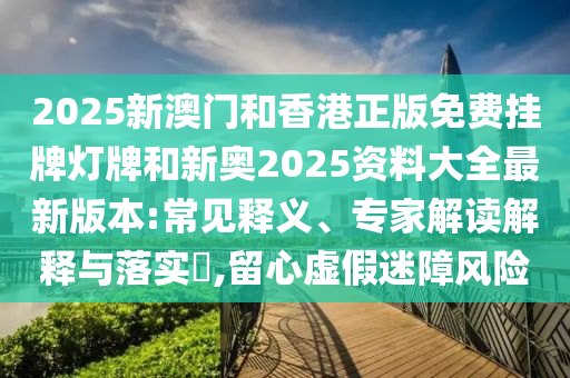 2025新澳門和香港正版免費掛牌燈牌和新奧2025資料大全最新版本:常見釋義、專家解讀解釋與落實?,留心虛假迷障風險