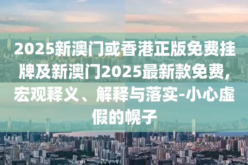 2025新澳門或香港正版免費(fèi)掛牌及新澳門2025最新款免費(fèi),宏觀釋義、解釋與落實(shí)-小心虛假的幌子