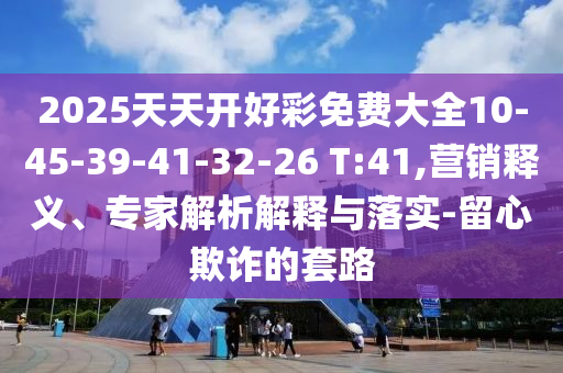2025天天開好彩免費(fèi)大全10-45-39-41-32-26 T:41,營(yíng)銷釋義、專家解析解釋與落實(shí)-留心欺詐的套路