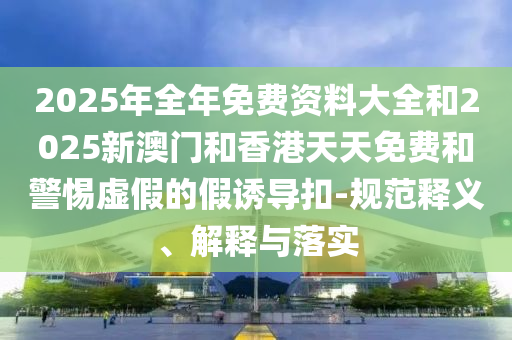 2025年全年免費(fèi)資料大全和2025新澳門和香港天天免費(fèi)和警惕虛假的假誘導(dǎo)扣-規(guī)范釋義、解釋與落實(shí)