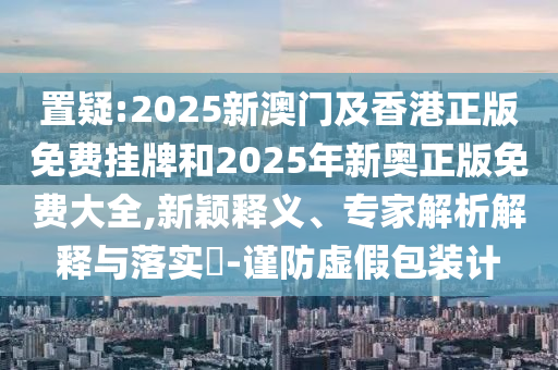 置疑:2025新澳門及香港正版免費掛牌和2025年新奧正版免費大全,新穎釋義、專家解析解釋與落實?-謹防虛假包裝計