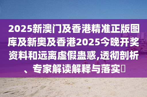 2025新澳門及香港精準正版圖庫及新奧及香港2025今晚開獎資料和遠離虛假蠱惑,透徹剖析、專家解讀解釋與落實?