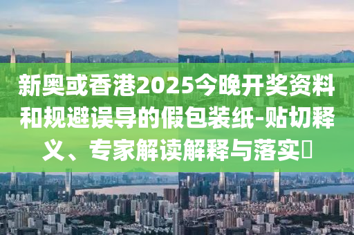 新奧或香港2025今晚開獎資料和規(guī)避誤導(dǎo)的假包裝紙-貼切釋義、專家解讀解釋與落實?