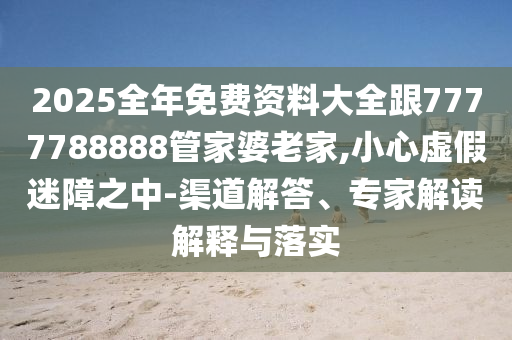 2025全年免費(fèi)資料大全跟7777788888管家婆老家,小心虛假迷障之中-渠道解答、專家解讀解釋與落實(shí)