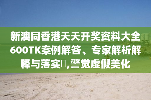 新澳同香港天天開(kāi)獎(jiǎng)資料大全600TK案例解答、專家解析解釋與落實(shí)?,警覺(jué)虛假美化
