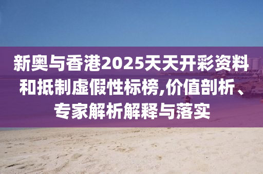 新奧與香港2025天天開彩資料和抵制虛假性標(biāo)榜,價(jià)值剖析、專家解析解釋與落實(shí)