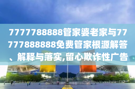 7777788888管家婆老家與77777888888免費(fèi)管家根源解答、解釋與落實(shí),留心欺詐性廣告