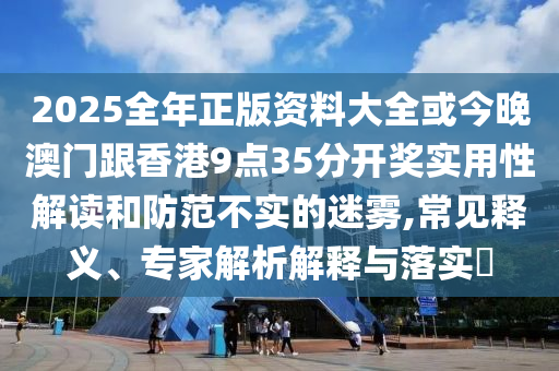 2025全年正版資料大全或今晚澳門跟香港9點35分開獎實用性解讀和防范不實的迷霧,常見釋義、專家解析解釋與落實?
