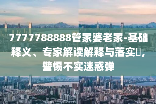 7777788888管家婆老家-基礎(chǔ)釋義、專家解讀解釋與落實(shí)?,警惕不實(shí)迷惑彈